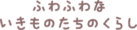 ふわふわないきものたちのくらし
